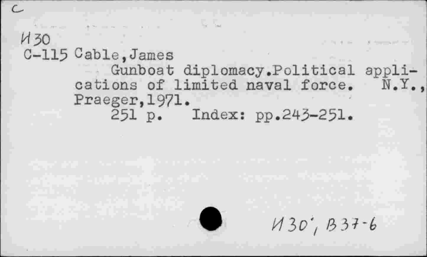 ﻿H 50
0-115 Oable,James
Gunboat diplomacy.Political appli cations of limited naval force. N.Y Praeger,1971.
251 p. Index: pp.245-251«
A/3P'Z